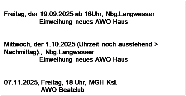 Textfeld: Freitag, der 19.09.2025 ab 16Uhr, Nbg.Langwasser
                   Einweihung neues AWO Haus


Mittwoch, der 1.10.2025 (Uhrzeit noch ausstehend > Nachmittag)., Nbg.Langwasser
                   Einweihung neues AWO Haus


07.11.2025, Freitag, 18 Uhr, MGH Ksl.
                    AWO Beatclub
